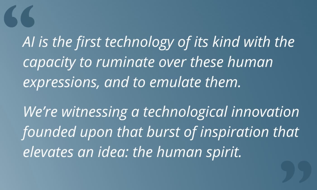 Block quote that reads, 'AI is the first technology of its kind with the capacity to ruminate over these human expressions, and to emulate them. We’re witnessing a technological innovation founded upon that burst of inspiration that elevates an idea: the human spirit. '