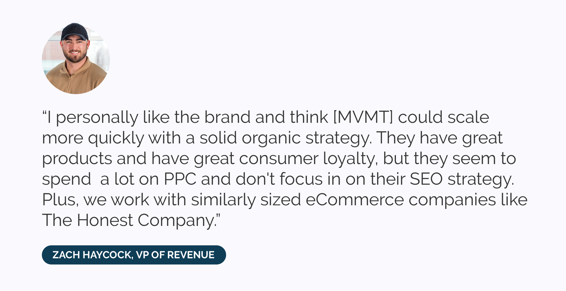 “I personally like the brand and think [MVMT] could scale more quickly with a solid organic strategy. They have great products and have great consumer loyalty, but they seem to spend a lot on PPC and don't focus in on their SEO strategy. Plus, we work with similarly sized eCommerce companies like The Honest Company.” -Zach Haycock, VP of Revenue