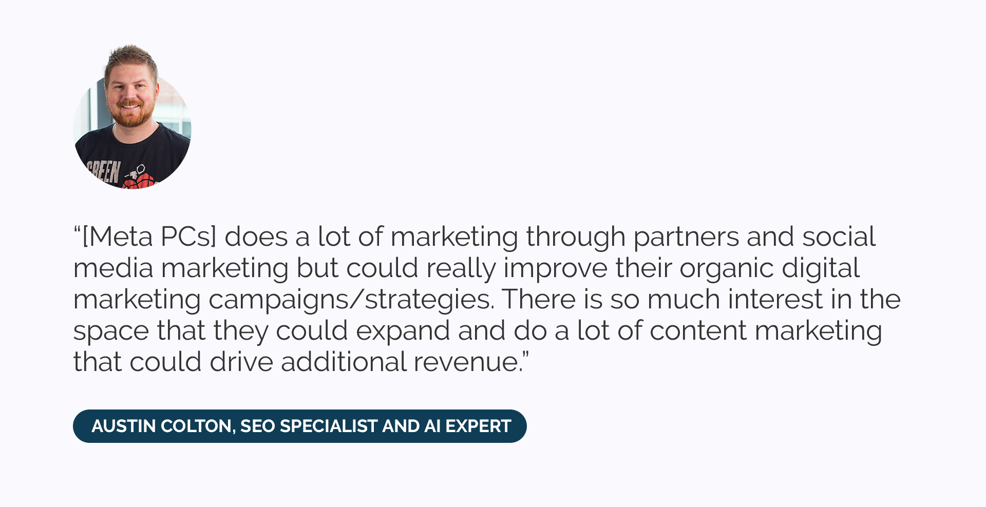 “[Meta PCs] does a lot of marketing through partners and social media marketing but could really improve their organic digital marketing campaigns/strategies. There is so much interest in the space that they could expand and do a lot of content marketing that could drive additional revenue.” 