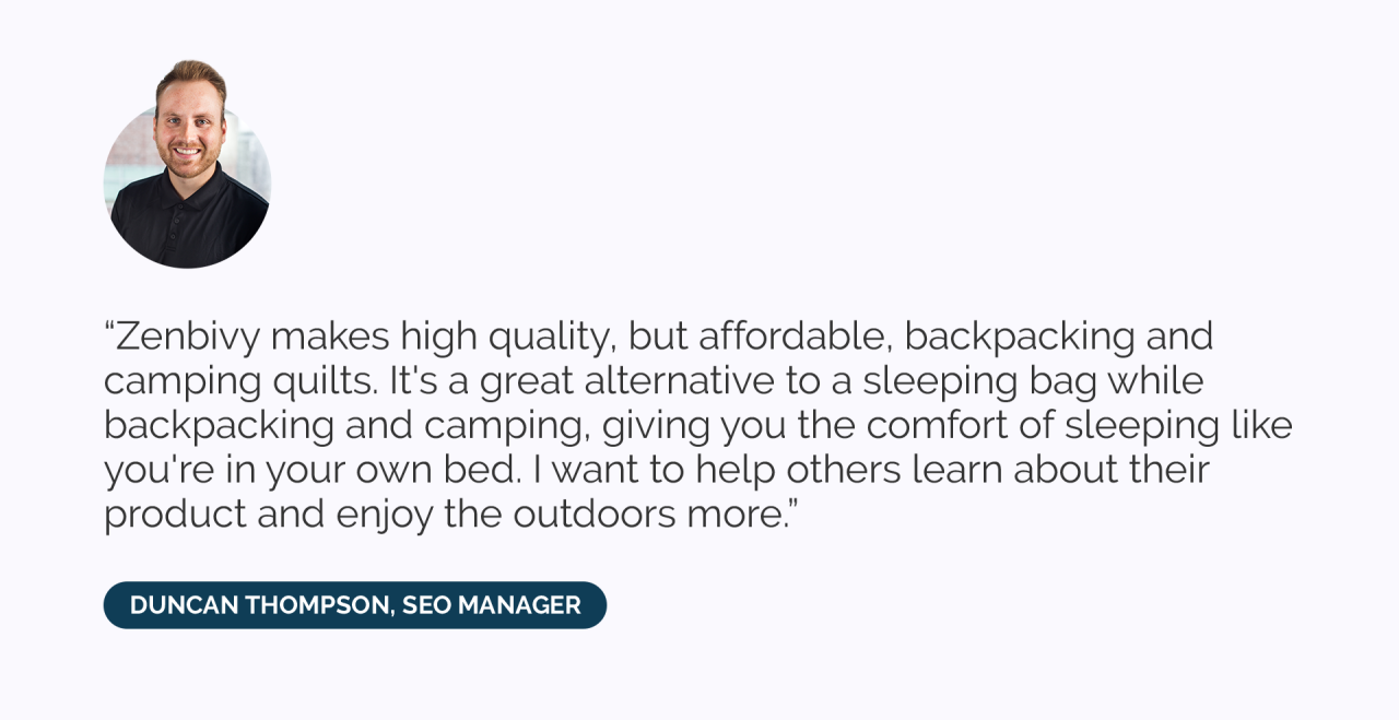 Zenbivy makes high quality, but affordable, backpacking and camping quilts. It's a great alternative to a sleeping bag while backpacking and camping, giving you the comfort of sleeping like you're in your own bed. I want to help others learn about their product and enjoy the outdoors more.”
