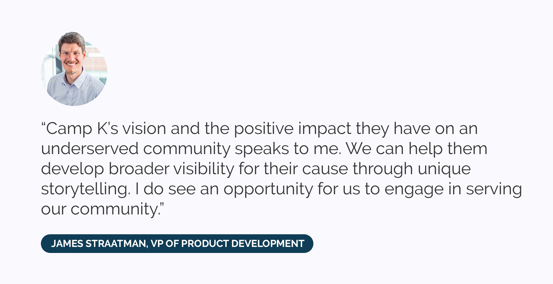 “Camp K’s vision and the positive impact they have on an underserved community speaks to me. We can help them develop broader visibility for their cause through unique storytelling. I do see an opportunity for us to engage in serving our community.”
