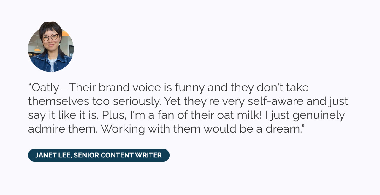 “Oatly—Their brand voice is funny and they don't take themselves too seriously. Yet they're very self-aware and just say it like it is. Plus, I'm a fan of their oat milk! I just genuinely admire them. Working with them would be a dream.” 