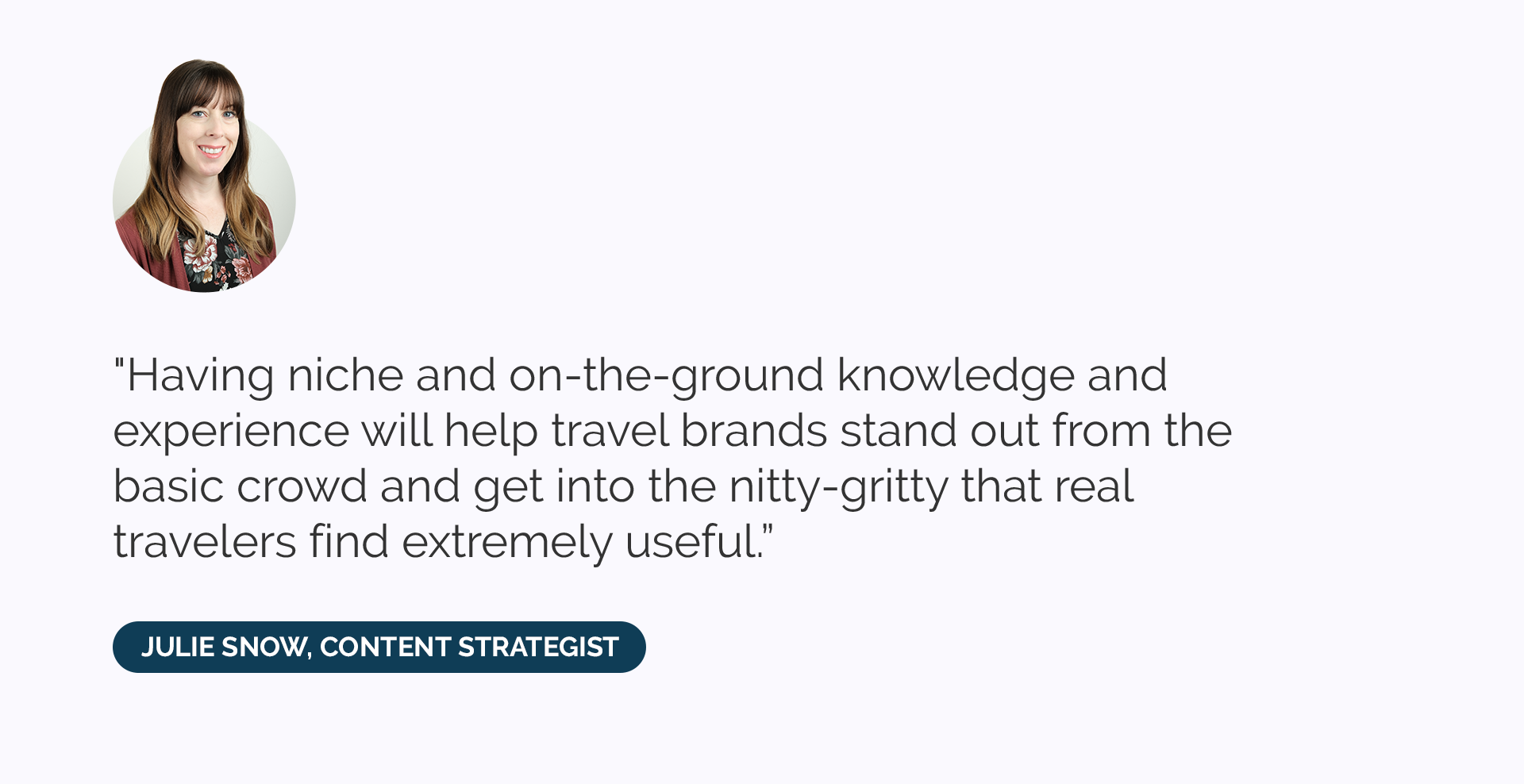 “Having niche and on-the-ground knowledge and experience will help travel brands stand out from the basic crowd and get into the nitty-gritty that real travelers find extremely useful.”